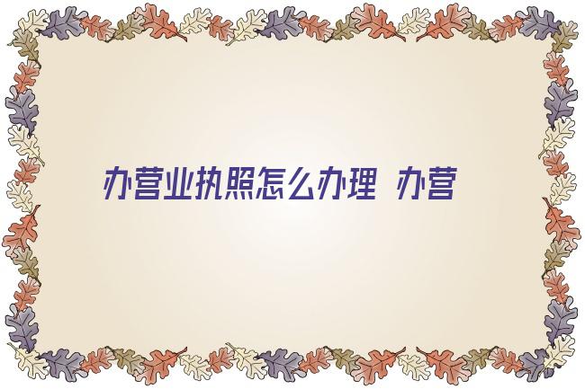 办营业执照怎么办理 办营业执照需要什么？公司执照和个体执照，自己办还是找代办？